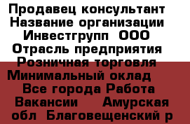 Продавец-консультант › Название организации ­ Инвестгрупп, ООО › Отрасль предприятия ­ Розничная торговля › Минимальный оклад ­ 1 - Все города Работа » Вакансии   . Амурская обл.,Благовещенский р-н